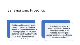 Behaviorismo Filosófico
Teoria psicológica que estuda o
comportamento humano e
animal. A teoria defende que a
psicologia pode ser estudada
de forma objetiva, observando
as ações das pessoas ou
animais.
A partir dessa teoria, é
defendida a ideia de que a
disposição mental é, na
verdade, a disposição
comportamental ou tendências
comportamentais.
 