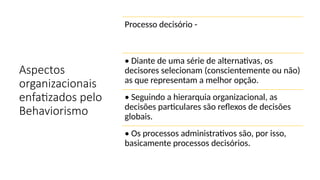 Aspectos
organizacionais
enfatizados pelo
Behaviorismo
Processo decisório -
• Diante de uma série de alternativas, os
decisores selecionam (conscientemente ou não)
as que representam a melhor opção.
• Seguindo a hierarquia organizacional, as
decisões particulares são reflexos de decisões
globais.
• Os processos administrativos são, por isso,
basicamente processos decisórios.
 