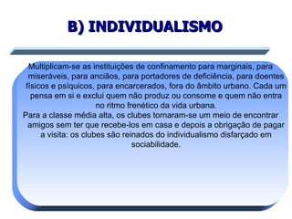B) INDIVIDUALISMO Multiplicam-se as instituições de confinamento para marginais, para miseráveis, para anciãos, para portadores de deficiência, para doentes físicos e psíquicos, para encarcerados, fora do âmbito urbano. Cada um pensa em si e exclui quem não produz ou consome e quem não entra no ritmo frenético da vida urbana. Para a classe média alta, os clubes tornaram-se um meio de encontrar amigos sem ter que recebe-los em casa e depois a obrigação de pagar a visita: os clubes são reinados do individualismo disfarçado em sociabilidade. 