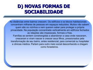 D) NOVAS FORMAS DE SOCIABILIDADE As distâncias entre bairros crescem. Os edifícios e os blocos habitacionais concentram milhares de pessoas em espaços reduzidos. Muitos não sabem quem são os vizinhos e nem querem saber para proteger a própria privacidade. Na população concentrada verticalmente em edifícios fechados as relações são impessoais, formais e frias. Famílias se sentem constrangidas a abandonar a casa onde nasceram, cresceram e viram nascer e crescer seus filhos, pressionados pela transformação de seu bairro, antes residencial, para comercial ou hospitalar e clinicas médica. Partem para outro meio social desconhecido e chegam como forasteiros.  