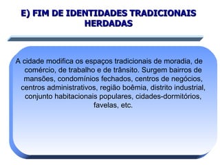 E) FIM DE IDENTIDADES TRADICIONAIS HERDADAS A cidade modifica os espaços tradicionais de moradia, de comércio, de trabalho e de trânsito. Surgem bairros de mansões, condomínios fechados, centros de negócios, centros administrativos, região boêmia, distrito industrial, conjunto habitacionais populares, cidades-dormitórios, favelas, etc. 