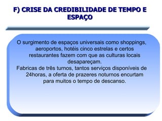 F) CRISE DA CREDIBILIDADE DE TEMPO E ESPAÇO O surgimento de espaços universais como shoppings, aeroportos, hotéis cinco estrelas e certos restaurantes fazem com que as culturas locais desapareçam. Fabricas de três turnos, tantos serviços disponíveis de 24horas, a oferta de prazeres noturnos encurtam para muitos o tempo de descanso. 