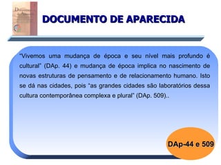 DOCUMENTO DE APARECIDA “ Vivemos uma mudança de época e seu nível mais profundo é cultural” (DAp. 44) e mudança de época implica no nascimento de novas estruturas de pensamento e de relacionamento humano. Isto se dá nas cidades, pois “as grandes cidades são laboratórios dessa cultura contemporânea complexa e plural” (DAp. 509)..  DAp-44 e 509 