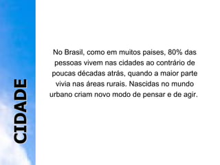 No Brasil, como em muitos paises, 80% das pessoas vivem nas cidades ao contrário de poucas décadas atrás, quando a maior parte vivia nas áreas rurais. Nascidas no mundo urbano criam novo modo de pensar e de agir.  CIDADE 