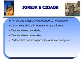 IGREJA E CIDADE A fim de que a ação evangelizadora, no contexto urbano, seja eficaz é necessário que a Igreja:  - Reaproprie-se da cidade; - Reaproprie-se da missão; - Redescubra sua vocação missionária e peregrina. 