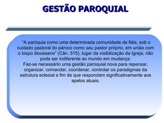 GESTÃO PAROQUIAL “ A paróquia como uma determinada comunidade de fiéis, sob o cuidado pastoral do pároco como seu pastor próprio, em união com o bispo diocesano” (Cân. 515), lugar da visibilização da Igreja, não pode ser indiferente ao mundo em mudança. Faz-se necessário uma gestão paroquial nova para repensar, organizar, comandar, coordenar, controlar os paradigmas da estrutura eclesial a fim de que respondam significativamente aos apelos atuais . 