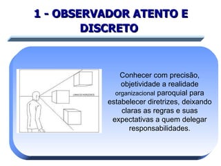 1 - OBSERVADOR ATENTO E DISCRETO   Conhecer com precisão, objetividade a realidade  organizacional  paroquial para estabelecer diretrizes, deixando claras as regras e suas expectativas a quem delegar responsabilidades. 