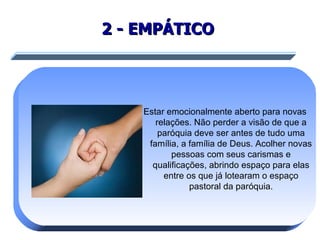 2 - EMPÁTICO   Estar emocionalmente aberto para novas relações. Não perder a visão de que a paróquia deve ser antes de tudo uma família, a família de Deus. Acolher novas pessoas com seus carismas e qualificações, abrindo espaço para elas entre os que já lotearam o espaço pastoral da paróquia. 