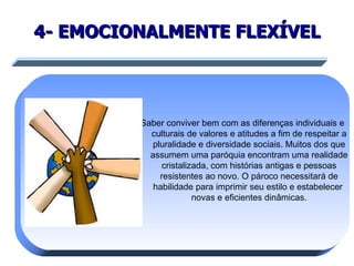 4- EMOCIONALMENTE FLEXÍVEL Saber conviver bem com as diferenças individuais e culturais de valores e atitudes a fim de respeitar a pluralidade e diversidade sociais. Muitos dos que assumem uma paróquia encontram uma realidade cristalizada, com histórias antigas e pessoas resistentes ao novo. O pároco necessitará de habilidade para imprimir seu estilo e estabelecer  novas e eficientes dinâmicas. 