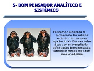 5- BOM PENSADOR ANALÍTICO E SISTÊMICO   Percepção e inteligência na  compreensão das múltiplas variáveis e dos processos organizacionais. Precisará definir áreas a serem evangelizadas, definir grupos de evangelização, estabelecer metas e alvos, bem como ter subsídios. 