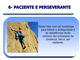 6- PACIENTE E PERSEVERANTE   Saber lidar com as incertezas, para tolerar a ambiguidade e as resistências muito comuns nos processos de mudança, isto é, ser resiliente. 