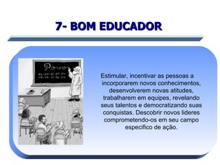7- BOM EDUCADOR   Estimular, incentivar as pessoas a incorporarem novos conhecimentos, desenvolverem novas atitudes, trabalharem em equipes, revelando seus talentos e democratizando suas conquistas. Descobrir novos lideres comprometendo-os em seu campo especifico de ação. 