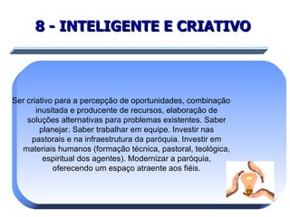 8 - INTELIGENTE E CRIATIVO   Ser criativo para a percepção de oportunidades, combinação inusitada e producente de recursos, elaboração de soluções alternativas para problemas existentes. Saber planejar. Saber trabalhar em equipe. Investir nas pastorais e na infraestrutura da paróquia. Investir em materiais humanos (formação técnica, pastoral, teológica, espiritual dos agentes). Modernizar a paróquia, oferecendo um espaço atraente aos fiéis. 