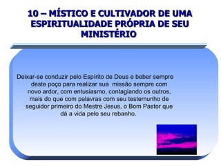 10 – MÍSTICO E CULTIVADOR DE UMA ESPIRITUALIDADE PRÓPRIA DE SEU MINISTÉRIO   Deixar-se conduzir pelo Espírito de Deus e beber sempre deste poço para realizar sua  missão sempre com novo ardor, com entusiasmo, contagiando os outros, mais do que com palavras com seu testemunho de seguidor primeiro do Mestre Jesus, o Bom Pastor que dá a vida pelo seu rebanho.  