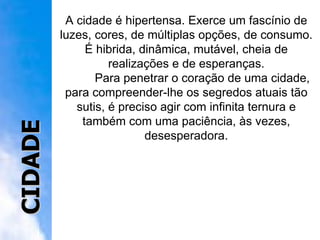 A cidade é hipertensa. Exerce um fascínio de luzes, cores, de múltiplas opções, de consumo. É hibrida, dinâmica, mutável, cheia de realizações e de esperanças. Para penetrar o coração de uma cidade, para compreender-lhe os segredos atuais tão sutis, é preciso agir com infinita ternura e também com uma paciência, às vezes, desesperadora. CIDADE 