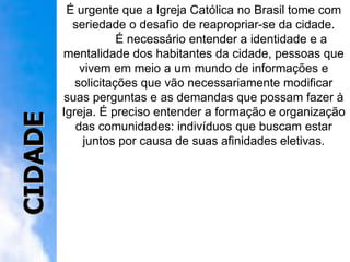 É urgente que a Igreja Católica no Brasil tome com seriedade o desafio de reapropriar-se da cidade. É necessário entender a identidade e a mentalidade dos habitantes da cidade, pessoas que vivem em meio a um mundo de informações e solicitações que vão necessariamente modificar suas perguntas e as demandas que possam fazer à Igreja. É preciso entender a formação e organização das comunidades: indivíduos que buscam estar juntos por causa de suas afinidades eletivas. CIDADE 