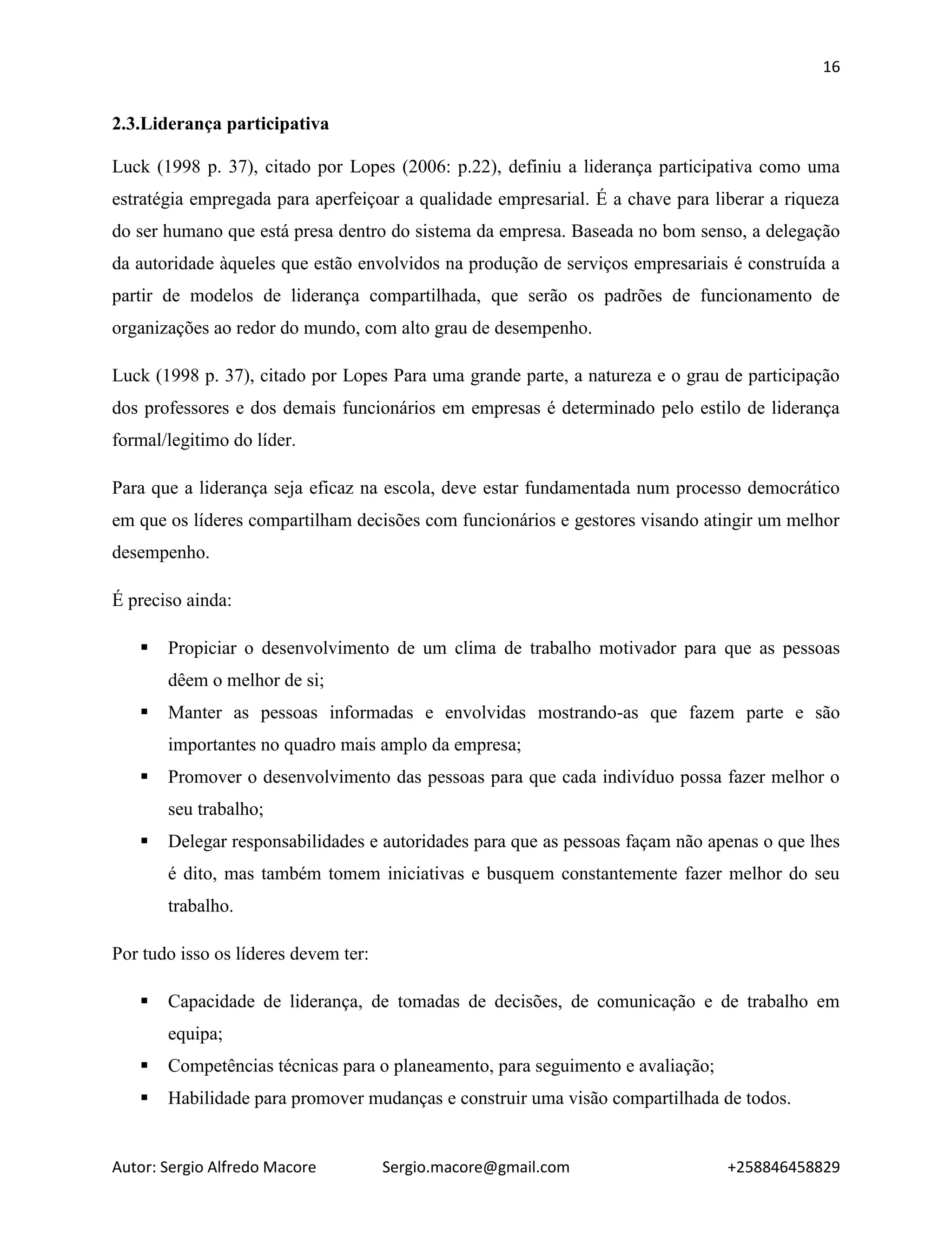 16
Autor: Sergio Alfredo Macore Sergio.macore@gmail.com +258846458829
2.3.Liderança participativa
Luck (1998 p. 37), citado por Lopes (2006: p.22), definiu a liderança participativa como uma
estratégia empregada para aperfeiçoar a qualidade empresarial. É a chave para liberar a riqueza
do ser humano que está presa dentro do sistema da empresa. Baseada no bom senso, a delegação
da autoridade àqueles que estão envolvidos na produção de serviços empresariais é construída a
partir de modelos de liderança compartilhada, que serão os padrões de funcionamento de
organizações ao redor do mundo, com alto grau de desempenho.
Luck (1998 p. 37), citado por Lopes Para uma grande parte, a natureza e o grau de participação
dos professores e dos demais funcionários em empresas é determinado pelo estilo de liderança
formal/legitimo do líder.
Para que a liderança seja eficaz na escola, deve estar fundamentada num processo democrático
em que os líderes compartilham decisões com funcionários e gestores visando atingir um melhor
desempenho.
É preciso ainda:
 Propiciar o desenvolvimento de um clima de trabalho motivador para que as pessoas
dêem o melhor de si;
 Manter as pessoas informadas e envolvidas mostrando-as que fazem parte e são
importantes no quadro mais amplo da empresa;
 Promover o desenvolvimento das pessoas para que cada indivíduo possa fazer melhor o
seu trabalho;
 Delegar responsabilidades e autoridades para que as pessoas façam não apenas o que lhes
é dito, mas também tomem iniciativas e busquem constantemente fazer melhor do seu
trabalho.
Por tudo isso os líderes devem ter:
 Capacidade de liderança, de tomadas de decisões, de comunicação e de trabalho em
equipa;
 Competências técnicas para o planeamento, para seguimento e avaliação;
 Habilidade para promover mudanças e construir uma visão compartilhada de todos.
 