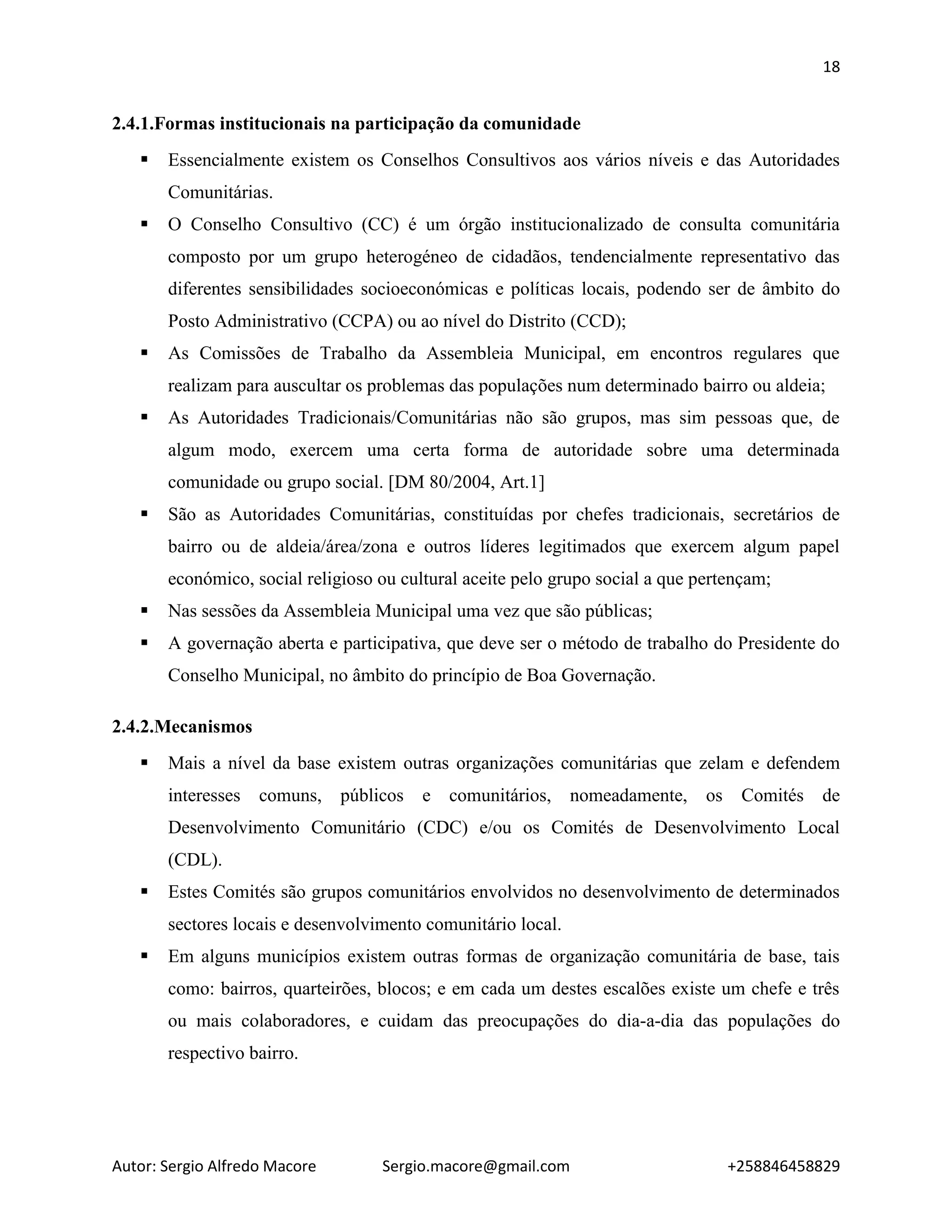 18
Autor: Sergio Alfredo Macore Sergio.macore@gmail.com +258846458829
2.4.1.Formas institucionais na participação da comunidade
 Essencialmente existem os Conselhos Consultivos aos vários níveis e das Autoridades
Comunitárias.
 O Conselho Consultivo (CC) é um órgão institucionalizado de consulta comunitária
composto por um grupo heterogéneo de cidadãos, tendencialmente representativo das
diferentes sensibilidades socioeconómicas e políticas locais, podendo ser de âmbito do
Posto Administrativo (CCPA) ou ao nível do Distrito (CCD);
 As Comissões de Trabalho da Assembleia Municipal, em encontros regulares que
realizam para auscultar os problemas das populações num determinado bairro ou aldeia;
 As Autoridades Tradicionais/Comunitárias não são grupos, mas sim pessoas que, de
algum modo, exercem uma certa forma de autoridade sobre uma determinada
comunidade ou grupo social. [DM 80/2004, Art.1]
 São as Autoridades Comunitárias, constituídas por chefes tradicionais, secretários de
bairro ou de aldeia/área/zona e outros líderes legitimados que exercem algum papel
económico, social religioso ou cultural aceite pelo grupo social a que pertençam;
 Nas sessões da Assembleia Municipal uma vez que são públicas;
 A governação aberta e participativa, que deve ser o método de trabalho do Presidente do
Conselho Municipal, no âmbito do princípio de Boa Governação.
2.4.2.Mecanismos
 Mais a nível da base existem outras organizações comunitárias que zelam e defendem
interesses comuns, públicos e comunitários, nomeadamente, os Comités de
Desenvolvimento Comunitário (CDC) e/ou os Comités de Desenvolvimento Local
(CDL).
 Estes Comités são grupos comunitários envolvidos no desenvolvimento de determinados
sectores locais e desenvolvimento comunitário local.
 Em alguns municípios existem outras formas de organização comunitária de base, tais
como: bairros, quarteirões, blocos; e em cada um destes escalões existe um chefe e três
ou mais colaboradores, e cuidam das preocupações do dia-a-dia das populações do
respectivo bairro.
 