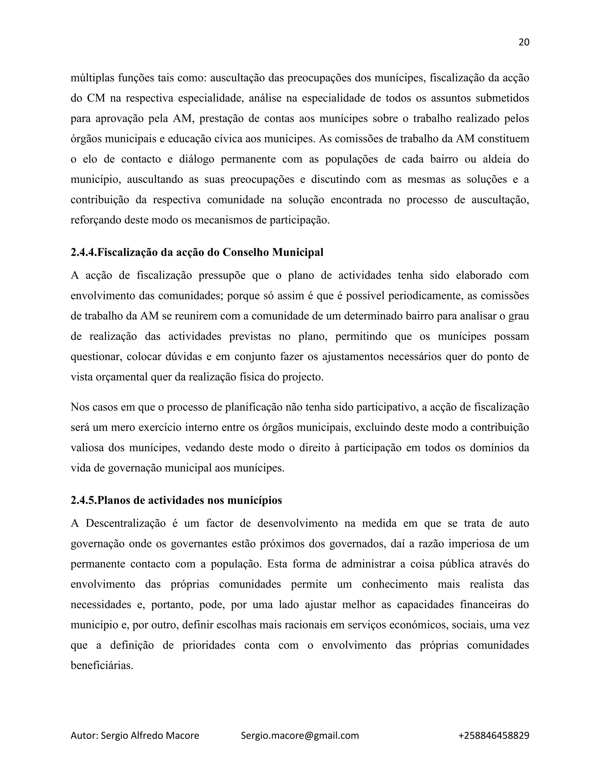 20
Autor: Sergio Alfredo Macore Sergio.macore@gmail.com +258846458829
múltiplas funções tais como: auscultação das preocupações dos munícipes, fiscalização da acção
do CM na respectiva especialidade, análise na especialidade de todos os assuntos submetidos
para aprovação pela AM, prestação de contas aos munícipes sobre o trabalho realizado pelos
órgãos municipais e educação cívica aos munícipes. As comissões de trabalho da AM constituem
o elo de contacto e diálogo permanente com as populações de cada bairro ou aldeia do
município, auscultando as suas preocupações e discutindo com as mesmas as soluções e a
contribuição da respectiva comunidade na solução encontrada no processo de auscultação,
reforçando deste modo os mecanismos de participação.
2.4.4.Fiscalização da acção do Conselho Municipal
A acção de fiscalização pressupõe que o plano de actividades tenha sido elaborado com
envolvimento das comunidades; porque só assim é que é possível periodicamente, as comissões
de trabalho da AM se reunirem com a comunidade de um determinado bairro para analisar o grau
de realização das actividades previstas no plano, permitindo que os munícipes possam
questionar, colocar dúvidas e em conjunto fazer os ajustamentos necessários quer do ponto de
vista orçamental quer da realização física do projecto.
Nos casos em que o processo de planificação não tenha sido participativo, a acção de fiscalização
será um mero exercício interno entre os órgãos municipais, excluindo deste modo a contribuição
valiosa dos munícipes, vedando deste modo o direito à participação em todos os domínios da
vida de governação municipal aos munícipes.
2.4.5.Planos de actividades nos municípios
A Descentralização é um factor de desenvolvimento na medida em que se trata de auto
governação onde os governantes estão próximos dos governados, daí a razão imperiosa de um
permanente contacto com a população. Esta forma de administrar a coisa pública através do
envolvimento das próprias comunidades permite um conhecimento mais realista das
necessidades e, portanto, pode, por uma lado ajustar melhor as capacidades financeiras do
município e, por outro, definir escolhas mais racionais em serviços económicos, sociais, uma vez
que a definição de prioridades conta com o envolvimento das próprias comunidades
beneficiárias.
 