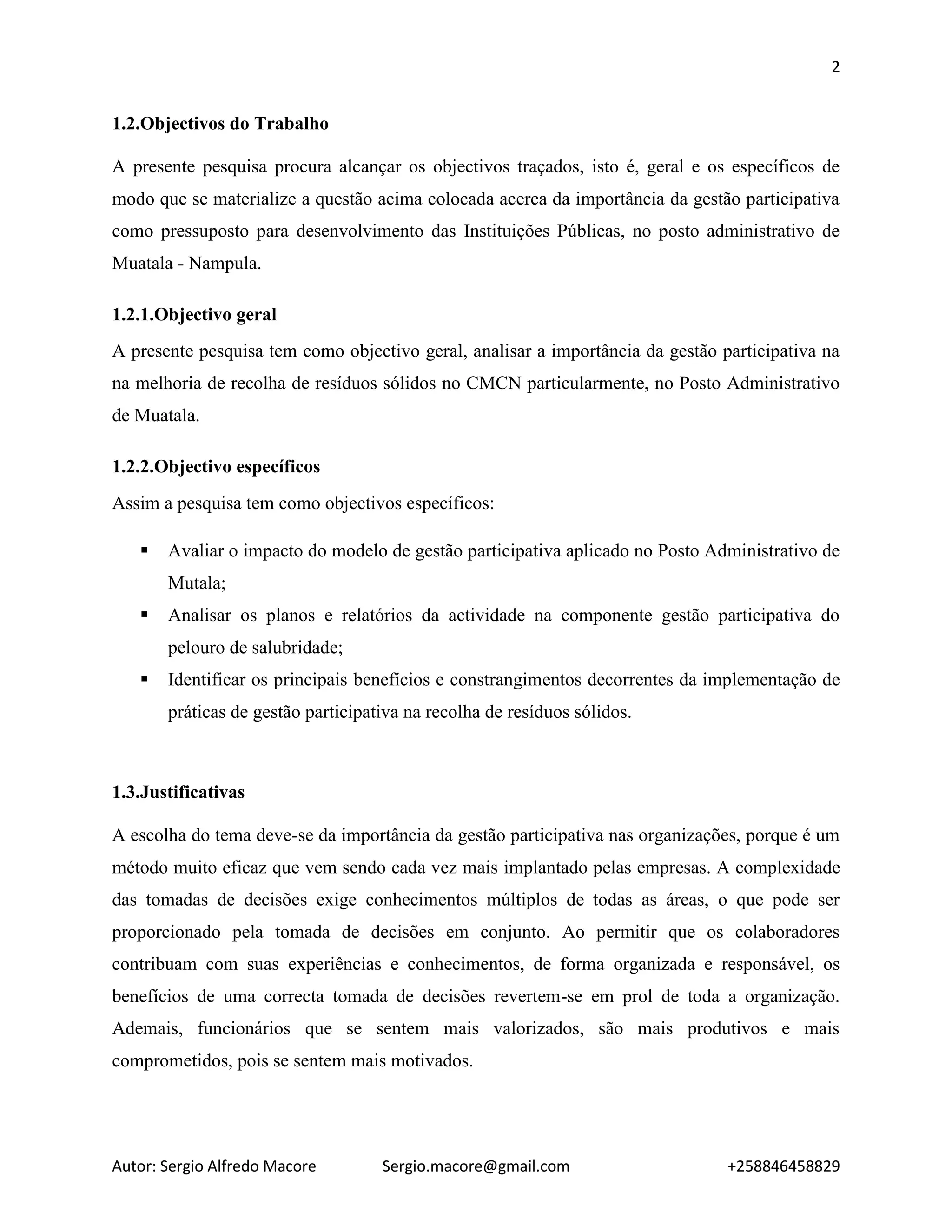 2
Autor: Sergio Alfredo Macore Sergio.macore@gmail.com +258846458829
1.2.Objectivos do Trabalho
A presente pesquisa procura alcançar os objectivos traçados, isto é, geral e os específicos de
modo que se materialize a questão acima colocada acerca da importância da gestão participativa
como pressuposto para desenvolvimento das Instituições Públicas, no posto administrativo de
Muatala - Nampula.
1.2.1.Objectivo geral
A presente pesquisa tem como objectivo geral, analisar a importância da gestão participativa na
na melhoria de recolha de resíduos sólidos no CMCN particularmente, no Posto Administrativo
de Muatala.
1.2.2.Objectivo específicos
Assim a pesquisa tem como objectivos específicos:
 Avaliar o impacto do modelo de gestão participativa aplicado no Posto Administrativo de
Mutala;
 Analisar os planos e relatórios da actividade na componente gestão participativa do
pelouro de salubridade;
 Identificar os principais benefícios e constrangimentos decorrentes da implementação de
práticas de gestão participativa na recolha de resíduos sólidos.
1.3.Justificativas
A escolha do tema deve-se da importância da gestão participativa nas organizações, porque é um
método muito eficaz que vem sendo cada vez mais implantado pelas empresas. A complexidade
das tomadas de decisões exige conhecimentos múltiplos de todas as áreas, o que pode ser
proporcionado pela tomada de decisões em conjunto. Ao permitir que os colaboradores
contribuam com suas experiências e conhecimentos, de forma organizada e responsável, os
benefícios de uma correcta tomada de decisões revertem-se em prol de toda a organização.
Ademais, funcionários que se sentem mais valorizados, são mais produtivos e mais
comprometidos, pois se sentem mais motivados.
 