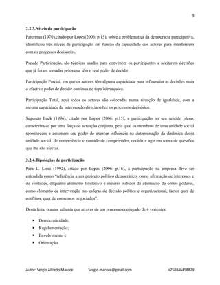 9
Autor: Sergio Alfredo Macore Sergio.macore@gmail.com +258846458829
2.2.3.Níveis de participação
Paterman (1970),citado por Lopes(2006: p.15), sobre a problemática da democracia participativa,
identificou três níveis de participação em função da capacidade dos actores para interferirem
com os processos decisórios.
Pseudo Participação, são técnicas usadas para convencer os participantes a aceitarem decisões
que já foram tomadas pelos que têm o real poder de decidir.
Participação Parcial, em que os actores têm alguma capacidade para influenciar as decisões mais
o efectivo poder de decidir continua no topo hierárquico.
Participação Total, aqui todos os actores são colocadas numa situação de igualdade, com a
mesma capacidade de intervenção directa sobre os processos decisórios.
Segundo Luck (1996), citado por Lopes (2006: p.15), a participação no seu sentido pleno,
caracteriza-se por uma força de actuação conjunta, pela qual os membros de uma unidade social
reconhecem e assumem seu poder de exercer influência na determinação da dinâmica dessa
unidade social, de competência e vontade de compreender, decidir e agir em torno de questões
que lhe são afectas.
2.2.4.Tipologias de participação
Para L. Lima (1992), citado por Lopes (2006: p.16), a participação na empresa deve ser
entendida como “referência a um projecto político democrático, como afirmação de interesses e
de vontades, enquanto elemento limitativo e mesmo inibidor da afirmação de certos poderes,
como elemento de intervenção nas esferas de decisão política e organizacional, factor quer de
conflitos, quer de consensos negociados”.
Desta feita, o autor salienta que através de um processo conjugado de 4 vertentes:
 Democraticidade;
 Regulamentação;
 Envolvimento e
 Orientação.
 
