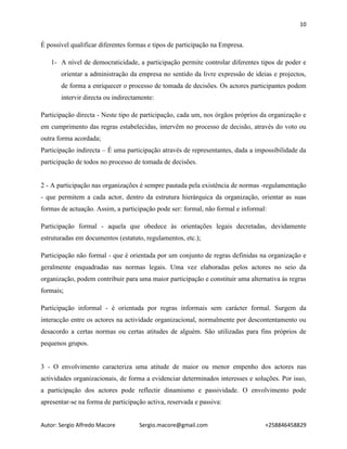 10
Autor: Sergio Alfredo Macore Sergio.macore@gmail.com +258846458829
É possível qualificar diferentes formas e tipos de participação na Empresa.
1- A nível de democraticidade, a participação permite controlar diferentes tipos de poder e
orientar a administração da empresa no sentido da livre expressão de ideias e projectos,
de forma a enriquecer o processo de tomada de decisões. Os actores participantes podem
intervir directa ou indirectamente:
Participação directa - Neste tipo de participação, cada um, nos órgãos próprios da organização e
em cumprimento das regras estabelecidas, intervêm no processo de decisão, através do voto ou
outra forma acordada;
Participação indirecta – É uma participação através de representantes, dada a impossibilidade da
participação de todos no processo de tomada de decisões.
2 - A participação nas organizações é sempre pautada pela existência de normas -regulamentação
- que permitem a cada actor, dentro da estrutura hierárquica da organização, orientar as suas
formas de actuação. Assim, a participação pode ser: formal, não formal e informal:
Participação formal - aquela que obedece às orientações legais decretadas, devidamente
estruturadas em documentos (estatuto, regulamentos, etc.);
Participação não formal - que é orientada por um conjunto de regras definidas na organização e
geralmente enquadradas nas normas legais. Uma vez elaboradas pelos actores no seio da
organização, podem contribuir para uma maior participação e constituir uma alternativa às regras
formais;
Participação informal - é orientada por regras informais sem carácter formal. Surgem da
interacção entre os actores na actividade organizacional, normalmente por descontentamento ou
desacordo a certas normas ou certas atitudes de alguém. São utilizadas para fins próprios de
pequenos grupos.
3 - O envolvimento caracteriza uma atitude de maior ou menor empenho dos actores nas
actividades organizacionais, de forma a evidenciar determinados interesses e soluções. Por isso,
a participação dos actores pode reflectir dinamismo e passividade. O envolvimento pode
apresentar-se na forma de participação activa, reservada e passiva:
 