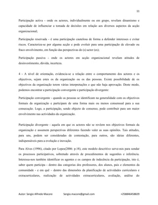11
Autor: Sergio Alfredo Macore Sergio.macore@gmail.com +258846458829
Participação activa - onde os actores, individualmente ou em grupo, revelam dinamismo e
capacidade de influenciar a tomada de decisões em relação aos diversos aspectos da acção
organizacional;
Participação reservada - é uma participação cautelosa de forma a defender interesses e evitar
riscos. Caracteriza-se por alguma acção e pode evoluir para uma participação de elevado ou
fraco envolvimento, em função das perspectivas do (s) actor (es);
Participação passiva - onde os actores em acção organizacional revelam atitudes de
desinvestimento, dúvida, incerteza.
4 - A nível de orientação, evidencia-se a relação entre o comportamento dos actores e os
objectivos, sejam estes os da organização ou os das pessoas. Existe possibilidade de os
objectivos da organização terem várias interpretações e que não haja aprovação. Deste modo,
podemos encontrar a participação convergente e participação divergente:
Participação convergente - quando as pessoas se identificam na generalidade com os objectivos
formais da organização e participam de uma forma mais ou menos consensual para a sua
consecução. Logo, a participação, sendo objecto de consenso, pode contribuir para um maior
envolvimento nas actividades da organização.
Participação divergente - aquela em que os actores não se revêem nos objectivos formais da
organização e assumem perspectivas diferentes fazendo valer as suas opiniões. Tais atitudes,
para uns, podem ser consideradas de contestação, para outros, são ideias diferentes,
indispensáveis para a evolução e inovação.
Para Alves (1996), citado por Lopes(2006: p.18), este modelo descritivo serve-nos para sondar
os processos participativos, sobretudo através de procedimentos de sugestões e inferência.
Interessa-nos também identificar os agentes e os campos de indecência da participação, isto é,
saber quem participa - dentro das categorias dos professores, dos alunos, pais e elementos da
comunidade - e em quê – dentro das dimensões da planificação de actividades curriculares e
extracurriculares, realização de actividades extracurriculares, avaliação, análise do
 