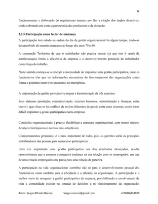 12
Autor: Sergio Alfredo Macore Sergio.macore@gmail.com +258846458829
funcionamento e elaboração do regulamento interno, por fim a eleição dos órgãos directivos,
tendo sobretudo em conta a perspectiva dos professores e da direcção.
2.2.5.Participação como factor de mudança
A participação tem estado na ordem do dia da gestão organizacional há algum tempo, tendo-se
desenvolvido de maneira marcante ao longo dos anos 70 e 80.
A concepção Taylorista de que o trabalhador não precisa pensar (já que isto é tarefa da
administração) limita a eficiência da empresa e o desenvolvimento potencial do trabalhador
como força do trabalho.
Neste sentido começa-se a emergir a necessidade de implantar uma gestão participativa, onde os
funcionários têm que ter informações necessárias do funcionamento das organizações como
forma a poderem intervir no momento de emergência.
A implantação da gestão participativa requer a harmonização de três aspectos:
Seus sistemas (produção, comercialização, recursos humanos, administração e finanças, entre
outros): quer dizer se há conflitos de estilos diferentes de gestão entre estes sistemas, assim torna
difícil implantar a gestão participativa numa empresa;
Condições organizacionais: é preciso flexibilizar a estrutura organizacional, com menor número
de níveis hierárquicos e normas mais adaptáveis;
Comportamentos gerenciais: é o mais importante de todos, pois os gerentes serão os principais
mobilizadores das pessoas para o processo participativo.
Uma vez implantada uma gestão participativa um dos resultados alcançados, resulta
provavelmente que a empresa conseguirá mudança na sua relação com os empregados: em que
de uma relação empregadíssima passa para uma relação de parceira.
A participação na vida organizacional contribui não só para o desenvolvimento pessoal dos
funcionários como também para a eficiência e a eficácia da organização. A participação é o
melhor meio de assegurar a gestão participativa da empresa, possibilitando o envolvimento de
toda a comunidade escolar na tomada de decisões e no funcionamento da organização.
 