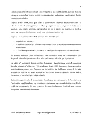 14
Autor: Sergio Alfredo Macore Sergio.macore@gmail.com +258846458829
a darem o seu contributo e assumirem a sua cota parte de responsabilidade na educação, para que
a empresa possa realizar os seus objectivos, os stackholders podem serem tratados como clientes
ou meros beneficiários.
Segundo Rubio (1988),citado por Lopes o conhecimento empírico desenvolvido sobre os
estabelecimentos de ensino permite-nos inferir que a participação é, em grande parte dos casos
reduzida a uma simples tecnologia representativa, em que os actores são investidos no papel de
meros representantes institucionais das diversas estruturas organizativas.
Segundo Lopes A representatividade pressupõe três ideias básicas:
 A ideia de um mandato;
 A ideia de consonância e afinidade de pontos de vista e expectativas entre representante e
representado;
 A ideia de responsabilidade no sentido da satisfação das expectativas dos representados.
No entanto, raramente estes pressupostos estão presentes, sendo os representantes, com
frequência, são mais representantes de si próprios do que do colectivo que representam.
Na prática a “ participação é mais simbólica do que real e é conhecida de um modo meramente
formal e minimalista”; Barroso, 1991; citado por Diogo, 1998. Contudo, o lugar reservado a
participação dos actores, especificamente, os funcionários, stackholders na tomada de decisões
da gestão da empresa tem vindo a alargar-se, pelo menos nos textos oficiais, mas as práticas
ainda à que ter um esforço para tal participação.
Outros sim, a participação da comunidade é formalmente, por vezes, através de Associações de
Funcionários e colaboradores, que constituem estruturas de representação institucional. Porém
verifica-se que estas não têm uma existência tão generalizada quanto desejável, observando-se
uma grande disparidade entre empresas.
 