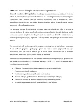 15
Autor: Sergio Alfredo Macore Sergio.macore@gmail.com +258846458829
2.2.8.Gestão empresarial implica criação de ambiente participativo
De acordo com Lopes (2006: p.21), hoje mais do que nunca as empresas devem desenvolver uma
cultura de participação, ou seja deixar de pensar no eu e passar a pensar em nós, onde o empenho
é partilhado com a família (principal entidade responsável), com os funcionários, com a
comunidade envolvente para que todos possam contribuir para o desenvolvimento pleno e
harmonioso e da mudança do sistema.
Um ambiente propício de participação demanda maior participação de todos os actores no
processo decisório da escola, envolvendo-os também na realização das actividades de gestão,
assim estes deixam simplesmente de participar em decisões já definidos anteriormente (a
chamada pseudo participação), e passam a ser legitimados para participar na discussão dessas
decisões.
Aos responsáveis pela gestão empresarial compete, portanto, promover a criação e a sustentação
de um ambiente propício à participação plena, no processo social empresarial, dos seus
profissionais, uma vez que se entende que é através dessa participação que os membros
desenvolvem consciência social crítica e sentido de cidadania.
Para tanto, devem os mesmos criar um ambiente estimulador dessa participação, processo esse
que se efectiva, segundo Luck (1996), citado por Lopes (2006: p.22), a partir de algumas acções
especiais, como por exemplo:
 Criar uma visão de conjunto associada a uma acção de cooperativismo;
 Promover um clima de confiança;
 Valorizar as capacidades e aptidões dos participantes;
 Associar esforços, quebrar arestas, eliminar divisões e integrar esforços;
 Estabelecer demanda de trabalho centrada nas ideias e não em pessoas;
 Desenvolver a prática de assumir responsabilidades em conjunto.
 