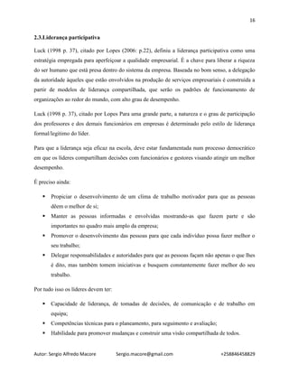 16
Autor: Sergio Alfredo Macore Sergio.macore@gmail.com +258846458829
2.3.Liderança participativa
Luck (1998 p. 37), citado por Lopes (2006: p.22), definiu a liderança participativa como uma
estratégia empregada para aperfeiçoar a qualidade empresarial. É a chave para liberar a riqueza
do ser humano que está presa dentro do sistema da empresa. Baseada no bom senso, a delegação
da autoridade àqueles que estão envolvidos na produção de serviços empresariais é construída a
partir de modelos de liderança compartilhada, que serão os padrões de funcionamento de
organizações ao redor do mundo, com alto grau de desempenho.
Luck (1998 p. 37), citado por Lopes Para uma grande parte, a natureza e o grau de participação
dos professores e dos demais funcionários em empresas é determinado pelo estilo de liderança
formal/legitimo do líder.
Para que a liderança seja eficaz na escola, deve estar fundamentada num processo democrático
em que os líderes compartilham decisões com funcionários e gestores visando atingir um melhor
desempenho.
É preciso ainda:
 Propiciar o desenvolvimento de um clima de trabalho motivador para que as pessoas
dêem o melhor de si;
 Manter as pessoas informadas e envolvidas mostrando-as que fazem parte e são
importantes no quadro mais amplo da empresa;
 Promover o desenvolvimento das pessoas para que cada indivíduo possa fazer melhor o
seu trabalho;
 Delegar responsabilidades e autoridades para que as pessoas façam não apenas o que lhes
é dito, mas também tomem iniciativas e busquem constantemente fazer melhor do seu
trabalho.
Por tudo isso os líderes devem ter:
 Capacidade de liderança, de tomadas de decisões, de comunicação e de trabalho em
equipa;
 Competências técnicas para o planeamento, para seguimento e avaliação;
 Habilidade para promover mudanças e construir uma visão compartilhada de todos.
 