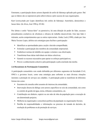 17
Autor: Sergio Alfredo Macore Sergio.macore@gmail.com +258846458829
Entretanto, a participação destes actores depende do estilo de liderança aplicado pelo gestor. Daí
que os líderes são os repensáveis pela sobrevivência e pelo sucesso de suas organizações.
Kurt Lewin,citado por Lopes identificou três estilos de liderança: Autoritário, democrático e
lassez-faire. (In Alves, José 1996 p. 85-86)
Por último o estilo “laissez-faire” ou permissivo, há uma diluição do poder do líder, escassos
procedimentos avaliativos de eficiência e eficácia do trabalho desenvolvido. Este tipo líder é
tolerante, aceita comportamentos que os outros reprovariam. Ainda, Luck (1998), citado por Ana
Maria Tavares Lopes, definiu seis estratégias para facilitar a participação:
 Identificar as oportunidades para a acção e decisão compartilhada;
 Estimular a participação dos membros da comunidade empresarial;
 Estabelecer normas de trabalho em equipe e orientar a sua efectivação;
 Transformar boas ideias individuais em ideias colectivas;
 Garantir os recursos necessários para apoiar os esforços participativos;
 Prover o conhecimento colectivo pela participação e pela conclusão das tarefas.
2.4.Mecanismos de Participação Comunitária
A participação comunitária vem sendo defendida por diferentes segmentos da Sociedade Civil,
ONG’s e governos locais, como uma estratégia para enfrentar as mais diversas situações
inerentes a prestação de serviços aos cidadãos. A participação pode-se manifestar de diferentes
formas tais como:
 Encontros de consulta sobre assuntos de interesse da comunidade;
 Intervenção directa de diálogo com actores específicos no seio da comunidade, tais como
os comités de gestão de água, terras, tribunais comunitários, etc.
 Contribuição em dinheiro, espécie ou em mão de obra da população para a execução de
um determinado projecto;
 Melhoria na organização e consciência política da população ou organizações Sociais;
 Partilha de responsabilidades e informações no processo de tomada de decisões, de
resolução de problemas ou de prestação de serviços.
 