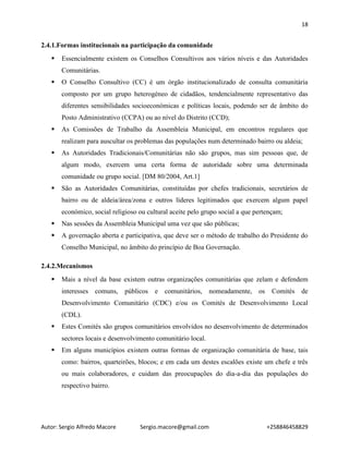 18
Autor: Sergio Alfredo Macore Sergio.macore@gmail.com +258846458829
2.4.1.Formas institucionais na participação da comunidade
 Essencialmente existem os Conselhos Consultivos aos vários níveis e das Autoridades
Comunitárias.
 O Conselho Consultivo (CC) é um órgão institucionalizado de consulta comunitária
composto por um grupo heterogéneo de cidadãos, tendencialmente representativo das
diferentes sensibilidades socioeconómicas e políticas locais, podendo ser de âmbito do
Posto Administrativo (CCPA) ou ao nível do Distrito (CCD);
 As Comissões de Trabalho da Assembleia Municipal, em encontros regulares que
realizam para auscultar os problemas das populações num determinado bairro ou aldeia;
 As Autoridades Tradicionais/Comunitárias não são grupos, mas sim pessoas que, de
algum modo, exercem uma certa forma de autoridade sobre uma determinada
comunidade ou grupo social. [DM 80/2004, Art.1]
 São as Autoridades Comunitárias, constituídas por chefes tradicionais, secretários de
bairro ou de aldeia/área/zona e outros líderes legitimados que exercem algum papel
económico, social religioso ou cultural aceite pelo grupo social a que pertençam;
 Nas sessões da Assembleia Municipal uma vez que são públicas;
 A governação aberta e participativa, que deve ser o método de trabalho do Presidente do
Conselho Municipal, no âmbito do princípio de Boa Governação.
2.4.2.Mecanismos
 Mais a nível da base existem outras organizações comunitárias que zelam e defendem
interesses comuns, públicos e comunitários, nomeadamente, os Comités de
Desenvolvimento Comunitário (CDC) e/ou os Comités de Desenvolvimento Local
(CDL).
 Estes Comités são grupos comunitários envolvidos no desenvolvimento de determinados
sectores locais e desenvolvimento comunitário local.
 Em alguns municípios existem outras formas de organização comunitária de base, tais
como: bairros, quarteirões, blocos; e em cada um destes escalões existe um chefe e três
ou mais colaboradores, e cuidam das preocupações do dia-a-dia das populações do
respectivo bairro.
 