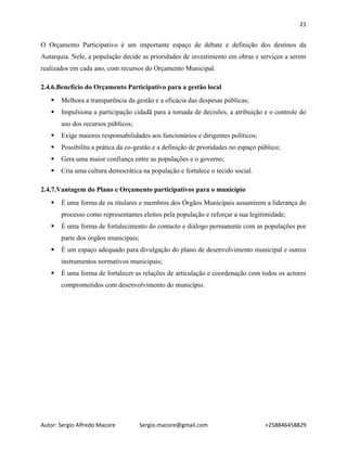 21
Autor: Sergio Alfredo Macore Sergio.macore@gmail.com +258846458829
O Orçamento Participativo é um importante espaço de debate e definição dos destinos da
Autarquia. Nele, a população decide as prioridades de investimento em obras e serviços a serem
realizados em cada ano, com recursos do Orçamento Municipal.
2.4.6.Benefício do Orçamento Participativo para a gestão local
 Melhora a transparência da gestão e a eficácia das despesas públicas;
 Impulsiona a participação cidadã para a tomada de decisões, a atribuição e o controle do
uso dos recursos públicos;
 Exige maiores responsabilidades aos funcionários e dirigentes políticos;
 Possibilita a prática da co-gestão e a definição de prioridades no espaço público;
 Gera uma maior confiança entre as populações e o governo;
 Cria uma cultura democrática na população e fortalece o tecido social.
2.4.7.Vantagem do Plano e Orçamento participativos para o município
 É uma forma de os titulares e membros dos Órgãos Municipais assumirem a liderança do
processo como representantes eleitos pela população e reforçar a sua legitimidade;
 É uma forma de fortalecimento do contacto e diálogo permanente com as populações por
parte dos órgãos municipais;
 É um espaço adequado para divulgação do plano de desenvolvimento municipal e outros
instrumentos normativos municipais;
 É uma forma de fortalecer as relações de articulação e coordenação com todos os actores
comprometidos com desenvolvimento do município.
 