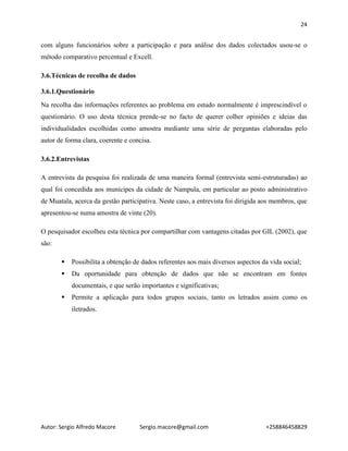 24
Autor: Sergio Alfredo Macore Sergio.macore@gmail.com +258846458829
com alguns funcionários sobre a participação e para análise dos dados colectados usou-se o
método comparativo percentual e Excell.
3.6.Técnicas de recolha de dados
3.6.1.Questionário
Na recolha das informações referentes ao problema em estudo normalmente é imprescindível o
questionário. O uso desta técnica prende-se no facto de querer colher opiniões e ideias das
individualidades escolhidas como amostra mediante uma série de perguntas elaboradas pelo
autor de forma clara, coerente e concisa.
3.6.2.Entrevistas
A entrevista da pesquisa foi realizada de uma maneira formal (entrevista semi-estruturadas) ao
qual foi concedida aos munícipes da cidade de Nampula, em particular ao posto administrativo
de Muatala, acerca da gestão participativa. Neste caso, a entrevista foi dirigida aos membros, que
apresentou-se numa amostra de vinte (20).
O pesquisador escolheu esta técnica por compartilhar com vantagens citadas por GIL (2002), que
são:
 Possibilita a obtenção de dados referentes aos mais diversos aspectos da vida social;
 Da oportunidade para obtenção de dados que não se encontram em fontes
documentais, e que serão importantes e significativas;
 Permite a aplicação para todos grupos sociais, tanto os letrados assim como os
iletrados.
 