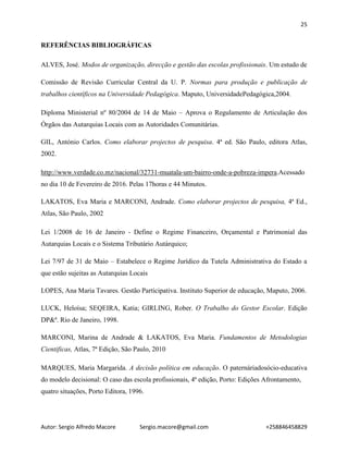 25
Autor: Sergio Alfredo Macore Sergio.macore@gmail.com +258846458829
REFERÊNCIAS BIBLIOGRÁFICAS
ALVES, José. Modos de organização, direcção e gestão das escolas profissionais. Um estudo de
Comissão de Revisão Curricular Central da U. P. Normas para produção e publicação de
trabalhos científicos na Universidade Pedagógica. Maputo, UniversidadePedagógica,2004.
Diploma Ministerial nº 80/2004 de 14 de Maio – Aprova o Regulamento de Articulação dos
Órgãos das Autarquias Locais com as Autoridades Comunitárias.
GIL, António Carlos. Como elaborar projectos de pesquisa. 4ª ed. São Paulo, editora Atlas,
2002.
http://www.verdade.co.mz/nacional/32731-muatala-um-bairro-onde-a-pobreza-impera.Acessado
no dia 10 de Fevereiro de 2016. Pelas 17horas e 44 Minutos.
LAKATOS, Eva Maria e MARCONI, Andrade. Como elaborar projectos de pesquisa, 4ª Ed.,
Atlas, São Paulo, 2002
Lei 1/2008 de 16 de Janeiro - Define o Regime Financeiro, Orçamental e Patrimonial das
Autarquias Locais e o Sistema Tributário Autárquico;
Lei 7/97 de 31 de Maio – Estabelece o Regime Jurídico da Tutela Administrativa do Estado a
que estão sujeitas as Autarquias Locais
LOPES, Ana Maria Tavares. Gestão Participativa. Instituto Superior de educação, Maputo, 2006.
LUCK, Heloísa; SEQEIRA, Katia; GIRLING, Rober. O Trabalho do Gestor Escolar. Edição
DP&ª. Rio de Janeiro, 1998.
MARCONI, Marina de Andrade & LAKATOS, Eva Maria. Fundamentos de Metodologias
Cientificas, Atlas, 7ª Edição, São Paulo, 2010
MARQUES, Maria Margarida. A decisão política em educação. O paternáriadosócio-educativa
do modelo decisional: O caso das escola profissionais, 4ª edição, Porto: Edições Afrontamento,
quatro situações, Porto Editora, 1996.
 