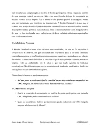 3
Autor: Sergio Alfredo Macore Sergio.macore@gmail.com +258846458829
Vale ressaltar que a implantação do modelo de Gestão participativa é lenta e necessita também
de uma mudança cultural na empresa. Não existe uma fórmula definida de implantação do
modelo, cabendo a cada empresa fazê-la dentro de seus próprios padrões e concepções. Porém,
uma vez implantada, seus benefícios são imensuráveis. A Gestão Participativa é, por todo o
exposto, uma perspectiva viável para as empresas, contextualizando-se ao actual cenário mundial
de competitividade e quebra da individualidade. Trata-se de uma alternativa com boa perspectiva
de, uma vez bem implantada, trazer melhorias na eficiência e eficácia globais das organizações,
com excelentes resultados.
1.4.Definição do Problema
A Gestão Participativa busca criar estruturas descentralizadas, em que se faz necessário à
sobrevivência da empresa, em que relacionamento cooperativo passa a ser uma ferramenta
essencial para superar os conflitos internos nos processos produtivos e as mudanças nas relações
do trabalho. A consciência individual e colectiva exige de seus gestores e demais pessoas da
empresa visão de globalidade, isto é, saber o que sua tarefa significa na totalidade
organizacional. Nos últimos tempos, porém, um conjunto de tendências paralelas tem fortalecido
a adopção do modelo da Gestão Participativa.
Diante disso, indaga-se as seguintes perguntas:
 Até que ponto a gestão participativa contribuí para o desenvolvimento sustentável, no
CMC Nampula, em particular no posto Administrativo de Muatala?
1.4.1.Questões da pesquisa
 Qual é a percepção da comunidade em matéria da gestão participativa, em particular
CMC Nampula no posto administrativo de Muatala?
 Quais são os critérios e factores que determinam gestão participativa na CMC Nampula,
no posto administrativo de Muatala?
 