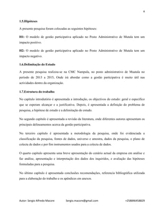 4
Autor: Sergio Alfredo Macore Sergio.macore@gmail.com +258846458829
1.5.Hipóteses
A presente pesquisa foram colocadas as seguintes hipóteses:
H1: O modelo de gestão participativa aplicado no Posto Administrativo de Mutala tem um
impacto positivo.
H2: O modelo de gestão participativa aplicado no Posto Administrativo de Mutala tem um
impacto negativo.
1.6.Delimitação do Estudo
A presente pesquisa realizou-se na CMC Nampula, no posto administrativo de Muatala no
período de 2013 a 2015. Onde irá abordar como a gestão participativa é muito útil nas
actividades dentro da organização.
1.7.Estrutura do trabalho
No capítulo introdutório é apresentada a introdução, os objectivos do estudo: geral e específico
que se esperam alcançar e a justificativa. Depois, é apresentada a definição do problema de
pesquisa, a hipótese de estudo e a delimitação do estudo.
No segundo capítulo é apresentada a revisão da literatura, onde diferentes autores apresentam os
principais delineamentos acerca da gestão participativa.
No terceiro capítulo é apresentada a metodologia da pesquisa, onde foi evidenciada a
classificação da pesquisa, fontes de dados, universo e amostra, dados da pesquisa, o plano de
colecta de dados e por fim instrumentos usados para a colecta de dados.
O quarto capítulo apresenta uma breve apresentação do cenário actual da empresa em análise e
faz análise, apresentação e interpretação dos dados dos inquiridos, e avaliação das hipóteses
formuladas para a pesquisa.
No último capítulo é apresentada conclusões recomendações, referencia bibliográfica utilizada
para a elaboração do trabalho e os apêndices em anexos.
 