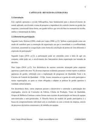 5
Autor: Sergio Alfredo Macore Sergio.macore@gmail.com +258846458829
CAPÍTULO II - REVISÃO DA LITERATURA
2.1.Introdução
Este capítulo apresenta a revisão bibliográfica, base fundamental para o desenvolvimento do
estudo aplicado, envolvendo o tema da pesquisa a importância do controlo interno na gestão das
empresas, constituindo desta forma, um quadro teórico que sirva de base no momento de recolha,
análise e interpretação de dados.
2.2.Historial da participação
Segundo Luck, Heloísa (1998), citado por Lopes (2006: p.12) “definiu a participação como um
modo de contribuir para a construção da organização em que a causalidade e a conflitualidade
coexistem, assumindo-se a negociação como forma de conciliação de pontos de vista diferentes e
expressão de participação.”
Segundo Lopes (2016: p.12), a participação pode ser entendida como a ideia de agir em
conjunto, então pode ser, o envolvimento dos funcionários duma organização nas tomadas de
decisões.
Para Lopes (2016: p.12), Em decorrência do sucesso crescente alcançado pelas empresas
japonesas a partir dos anos 70, diversas empresas ocidentais passaram a tentar repetir as práticas
japonesas de gestão, sobretudo com a implantação de programas de Qualidade Total e de
Círculos de Controle de Qualidade – CCQs. Assim, estimulou-se a gestão de estilo participativo
nestas organizações, as quais se viram obrigadas a adaptar as práticas de gestão japonesa à
realidade cultural própria.
Em decorrência disto, várias empresas passam a desenvolver e estimular a participação dos
empregados, através de Comissões de Fábrica, Células de Produção, Times de Qualidade,
Grupos de Melhoria Contínua e outras formas mais recentes de participação em busca de equipas
auto-motivadas e auto-gerenciadas. A filosofia básica do modelo de gestão participativa é a
busca do comprometimento individual com os resultados ou com a missão da empresa, através
de processos decisórios consensuais e de trabalho em equipas.
 