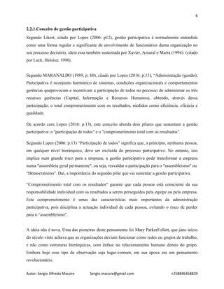 6
Autor: Sergio Alfredo Macore Sergio.macore@gmail.com +258846458829
2.2.1.Conceito de gestão participativa
Segundo Likert, citado por Lopes (2006: p12), gestão participativa é normalmente entendida
como uma forma regular e significante de envolvimento de funcionários duma organização no
seu processo decisório, ideia essa também sustentada por Xavier, Amaral e Marra (1994). (citado
por Luck, Heloísa; 1998).
Segundo MARANALDO (1989, p. 60), citado por Lopes (2016: p.13), “Administração (gestão),
Participativa é oconjunto harmónico de sistemas, condições organizacionais e comportamentos
gerências queprovocam e incentivam a participação de todos no processo de administrar os três
recursos gerências (Capital, Informação e Recursos Humanos), obtendo, através dessa
participação, o total comprometimento com os resultados, medidos como eficiência, eficácia e
qualidade.
De acordo com Lopes (2016: p.13), este conceito aborda dois pilares que sustentam a gestão
participativa: a "participação de todos" e o "comprometimento total com os resultados".
Segundo Lopes (2006: p.13) “Participação de todos” significa que, a princípio, nenhuma pessoa,
em qualquer nível hierárquico, deve ser excluída do processo participativo. No entanto, isto
implica num grande risco para a empresa; a gestão participativa pode transformar a empresa
numa "assembleia geral permanente", ou seja, resvaldar a participação para o "assembleismo" ou
"Democratismo". Daí, a importância do segundo pilar que vai sustentar a gestão participativa.
“Comprometimento total com os resultados” garante que cada pessoa está consciente da sua
responsabilidade individual com os resultados a serem perseguidos pela equipe ou pela empresa.
Este comprometimento é umas das características mais importantes da administração
participativa, pois disciplina a actuação individual de cada pessoa, evitando o risco de perder
para o “assembleismo”.
A ideia não é nova. Uma das pioneiras deste pensamento foi Mary ParkerFollett, que jáno início
do século vinte achava que as organizações deviam funcionar como redes ou grupos de trabalho,
e não como estruturas hierárquicas, com ênfase no relacionamento humano dentro do grupo.
Embora hoje esse tipo de observação seja lugar-comum, em sua época era um pensamento
revolucionário.
 