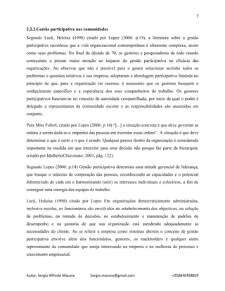 7
Autor: Sergio Alfredo Macore Sergio.macore@gmail.com +258846458829
2.2.2.Gestão participativa nas comunidades
Segundo Luck, Heloísa (1998) citado por Lopes (2006: p.13), a literatura sobre a gestão
participativa reconhece que a vida organizacional contemporânea é altamente complexa, assim
como seus problemas. No final da década de 70, os gestores e pesquisadores de todo mundo
começaram a prestar maior atenção ao impacto da gestão participativa na eficácia das
organizações. Ao observar que não é possível para o gestor solucionar sozinho todos os
problemas e questões relativos à sua empresa, adoptaram a abordagem participativa fundada no
princípio de que, para a organização ter sucesso, é necessário que os gestores busquem o
conhecimento específico e a experiência dos seus companheiros de trabalho. Os gestores
participativos baseiam-se no conceito de autoridade compartilhada, por meio da qual o poder é
delegado a representantes da comunidade escolar e as responsabilidades são assumidas em
conjunto.
Para Miss Follett, citado por Lopes (2006: p.14) “[...] a situação concreta é que deve governar as
ordens a serem dada se o empenho das pessoas em executar essas ordens”. A situação é que deve
determinar o que é certo e o que é errado. Qualquer pessoa dentro da organização é considerada
importante na medida em que intervém para uma decisão não porque faz parte da hierarquia.
(citado por IdalbertoChiavenato; 2001, pág. 122).
Segundo Lopes (2006: p.14) Gestão participativa determina uma atitude gerencial de liderança,
que busque o máximo de cooperação das pessoas, reconhecendo as capacidades e o potencial
diferenciado de cada um e harmonizando (unir) os interesses individuais e colectivos, a fim de
conseguir uma sinergia das equipas de trabalho.
Luck, Heloísa (1998) citado por Lopes Em organizações democraticamente administradas,
inclusive escolas, os funcionários são envolvidos no estabelecimento dos objectivos, na solução
de problemas, na tomada de decisões, no estabelecimento e manutenção de padrões de
desempenho e na garantia de que sua organização está atendendo adequadamente às
necessidades do cliente. Ao se referir a empresa como sistemas abertos o conceito de gestão
participativa envolve além dos funcionários, gestores, os stackholders e qualquer outro
representante da comunidade que esteja interessado na empresa e na melhoria do processo e
crescimento empresarial.
 