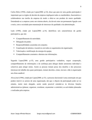 8
Autor: Sergio Alfredo Macore Sergio.macore@gmail.com +258846458829
Carlos Brito (1994), citado por Lopes(2006: p.14), disse que para ter uma gestão participada é
importante que os órgãos de decisão da empresa impliquem todos os stackholders, funcionários e
colaboradores nas tarefas da empresa de modo a obter-se um produto de maior qualidade.
Entendendo-se a empresa como um sistema aberto, ela deverá estar em permanente ligação com
o meio, com a sociedade para manutenção de interesses de qualidade e da administração.
Luck (1998), citado por Lopes(2006: p.14), identificou seis características da gestão
participativa, que são:
 Compartilhamento de autoridade;
 Delegação do poder;
 Responsabilidades assumidas em conjunto;
 Canalização de talentos e incentivos em todos os seguimentos da organização;
 Valorização e mobilização da sinergia de equipa;
 Compartilhamento constante e abertura nas informações.
Segundo Lopes(2006: p.15), uma gestão participativa verdadeira, requer cooperação,
compartilhamento de informações e de confiança para delegar dando autonomia individual e
colectivos para atingir metas. Assim as pessoas tomam posse dos desafios e dos processos
(técnicas) de trabalho dos quais participam, tomam decisões, criam, inovam e dão à organização
um clima saudável.
Alves,José (1996), citado por Lopes(2006: p.15), o processo decisional é uma construção em que
podem intervir os actores de uma organização, daí que o objecto da participação pode ser no
entanto, muito mais alargado, assim sendo possível estender-se ás diversas funções
administrativas (planear, organizar, coordenar, orçamentar e controlar), as actividades planeadas
e realizadas pela empresa.
 