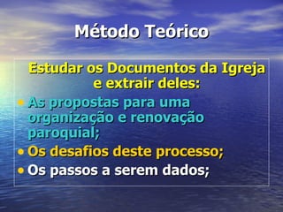 Método Teórico

  Estudar os Documentos da Igreja
           e extrair deles:
• As propostas para uma
  organização e renovação
  paroquial;
• Os desafios deste processo;
• Os passos a serem dados;
 