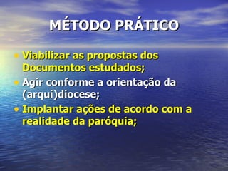 MÉTODO PRÁTICO

• Viabilizar as propostas dos
  Documentos estudados;
• Agir conforme a orientação da
  (arqui)diocese;
• Implantar ações de acordo com a
  realidade da paróquia;
 