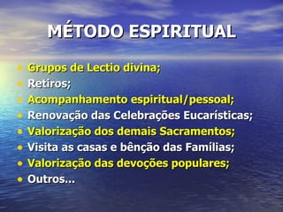 MÉTODO ESPIRITUAL

•   Grupos de Lectio divina;
•   Retiros;
•   Acompanhamento espiritual/pessoal;
•   Renovação das Celebrações Eucarísticas;
•   Valorização dos demais Sacramentos;
•   Visita as casas e bênção das Famílias;
•   Valorização das devoções populares;
•   Outros...
 