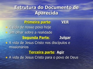 Estrutura do Documento de
                Aparecida
             Primeira parte:         VER
•   A vida de nosso povo hoje
•   Um olhar sobre a realidade
            Segunda Parte:          Julgar
•   A vida de Jesus Cristo nos discípulos e
    missionários
                 Terceira parte: Agir
•   A vida de Jesus Cristo para o povo de Deus
 