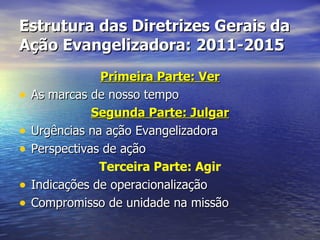 Estrutura das Diretrizes Gerais da
Ação Evangelizadora: 2011-2015
                Primeira Parte: Ver
•   As marcas de nosso tempo
               Segunda Parte: Julgar
•   Urgências na ação Evangelizadora
•   Perspectivas de ação
                Terceira Parte: Agir
•   Indicações de operacionalização
•   Compromisso de unidade na missão
 