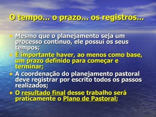 O tempo... o prazo... os registros...

• Mesmo que o planejamento seja um
    processo contínuo, ele possui os seus
    tempos;
•   É importante haver, ao menos como base,
    um prazo definido para começar e
    terminar;
•   A coordenação do planejamento pastoral
    deve registrar por escrito todos os passos
    realizados;
•   O resultado final desse trabalho será
    praticamente o Plano de Pastoral;
 