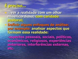 É preciso...
• ...ver a realidade com um olhar
  misericordioso; com caridade
  pastoral;
• Definir alguns enfoques de análise:
  por exemplo: analisar aspectos que
  formam essa realidade:
  -aspectos pessoais, sociais, políticos,
  econômicos, religiosos, experiências
  anteriores, interferências externas,
  etc.
 