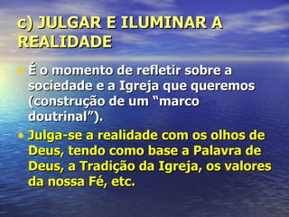 c) JULGAR E ILUMINAR A
REALIDADE
• É o momento de refletir sobre a
  sociedade e a Igreja que queremos
  (construção de um “marco
  doutrinal”).
• Julga-se a realidade com os olhos de
  Deus, tendo como base a Palavra de
  Deus, a Tradição da Igreja, os valores
  da nossa Fé, etc.
 